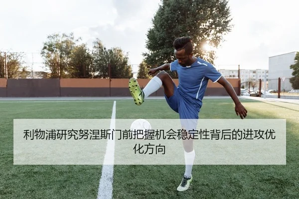 利物浦研究努涅斯门前把握机会稳定性背后的进攻优化方向
