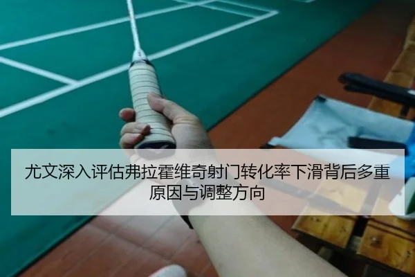 尤文深入评估弗拉霍维奇射门转化率下滑背后多重原因与调整方向
